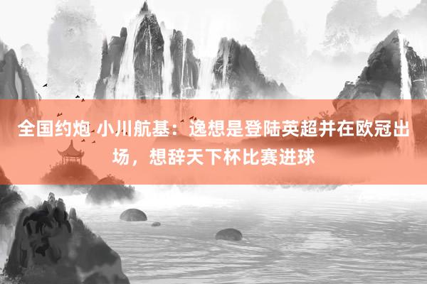 全国约炮 小川航基：逸想是登陆英超并在欧冠出场，想辞天下杯比赛进球
