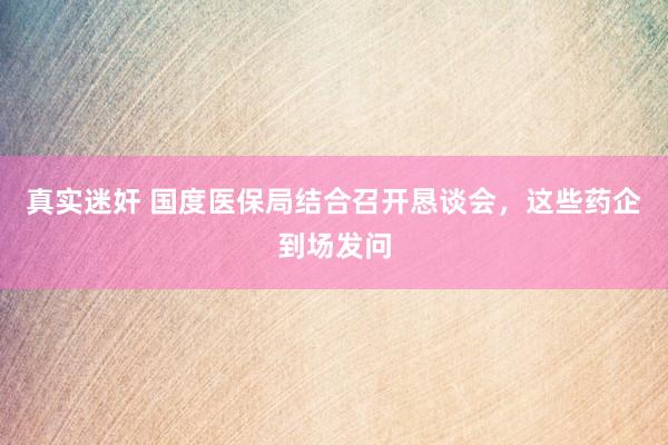 真实迷奸 国度医保局结合召开恳谈会，这些药企到场发问