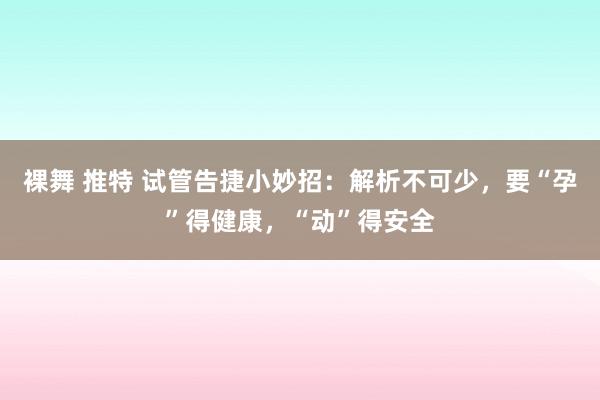 裸舞 推特 试管告捷小妙招：解析不可少，要“孕”得健康，“动”得安全