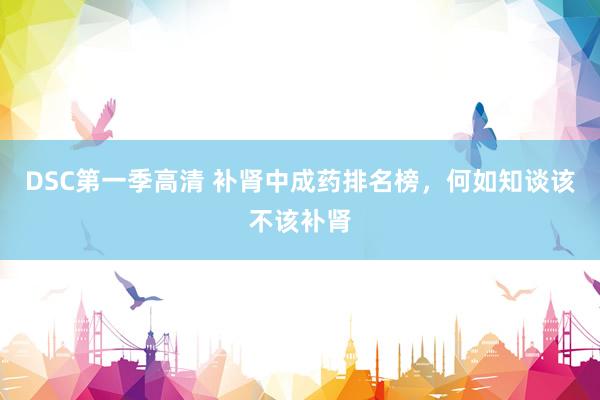 DSC第一季高清 补肾中成药排名榜，何如知谈该不该补肾