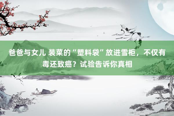 爸爸与女儿 装菜的“塑料袋”放进雪柜，不仅有毒还致癌？试验告诉你真相