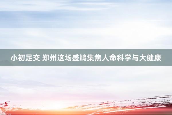 小初足交 郑州这场盛鸠集焦人命科学与大健康