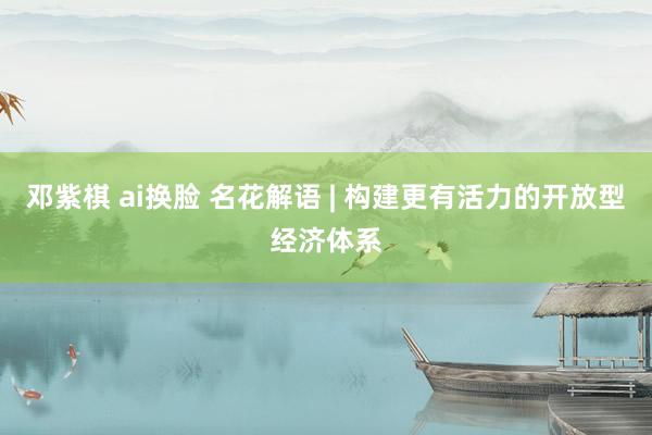 邓紫棋 ai换脸 名花解语 | 构建更有活力的开放型经济体系