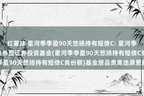 红薯妹 星河季季盈90天悠扬持有短债C: 星河季季盈90天悠扬持有短债债券型证券投资基金(星河季季盈90天悠扬持有短债C类份额)基金居品贵寓选录更新