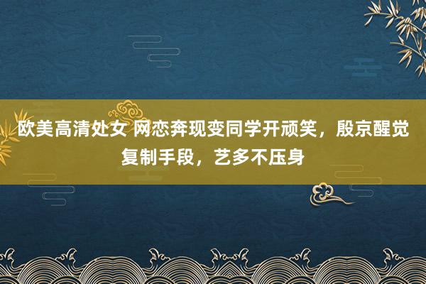 欧美高清处女 网恋奔现变同学开顽笑，殷京醒觉复制手段，艺多不压身