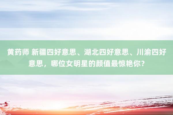 黄药师 新疆四好意思、湖北四好意思、川渝四好意思，哪位女明星的颜值最惊艳你？