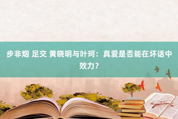 步非烟 足交 黄晓明与叶珂：真爱是否能在坏话中效力？