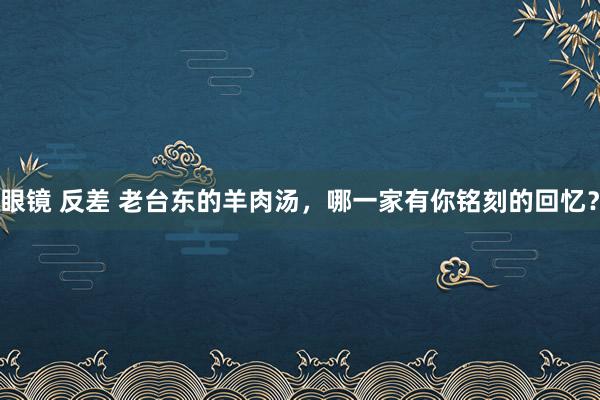 眼镜 反差 老台东的羊肉汤，哪一家有你铭刻的回忆？