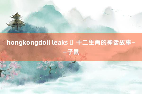 hongkongdoll leaks ​十二生肖的神话故事——子鼠