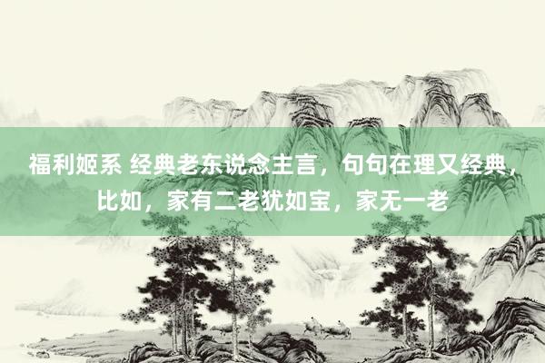 福利姬系 经典老东说念主言，句句在理又经典，比如，家有二老犹如宝，家无一老