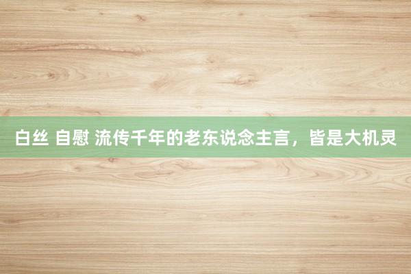 白丝 自慰 流传千年的老东说念主言，皆是大机灵