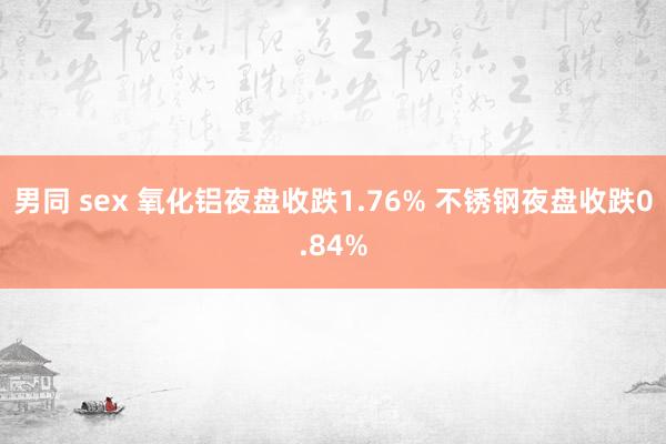 男同 sex 氧化铝夜盘收跌1.76% 不锈钢夜盘收跌0.84%