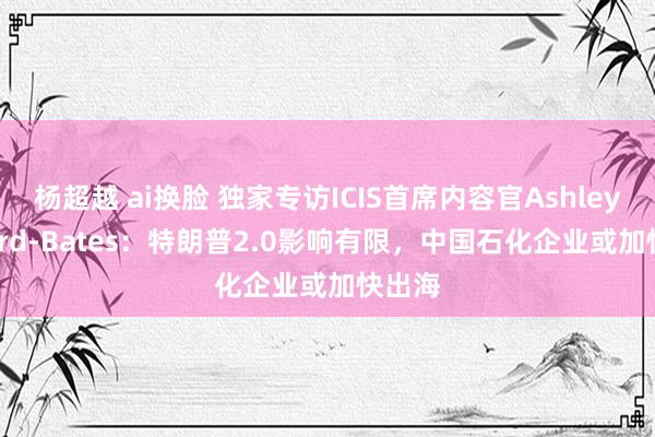 杨超越 ai换脸 独家专访ICIS首席内容官Ashley Byford-Bates：特朗普2.0影响有限，中国石化企业或加快出海
