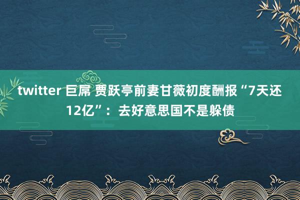 twitter 巨屌 贾跃亭前妻甘薇初度酬报“7天还12亿”：去好意思国不是躲债