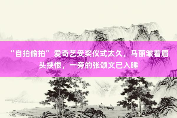 “自拍偷拍” 爱奇艺受奖仪式太久，马丽皱着眉头挟恨，一旁的张颂文已入睡
