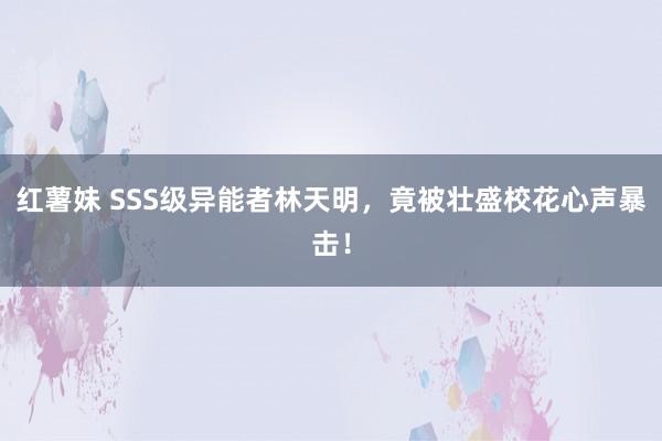 红薯妹 SSS级异能者林天明，竟被壮盛校花心声暴击！