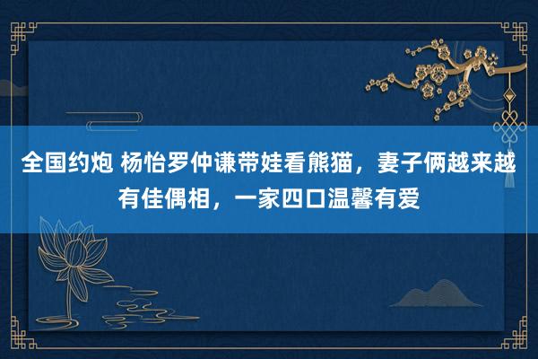 全国约炮 杨怡罗仲谦带娃看熊猫，妻子俩越来越有佳偶相，一家四口温馨有爱