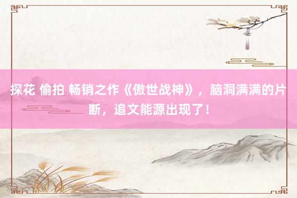 探花 偷拍 畅销之作《傲世战神》，脑洞满满的片断，追文能源出现了！
