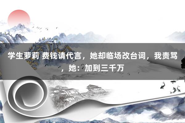 学生萝莉 费钱请代言，她却临场改台词，我责骂，她：加到三千万