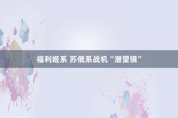 福利姬系 苏俄系战机“潜望镜”