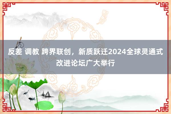 反差 调教 跨界联创，新质跃迁2024全球灵通式改进论坛广大举行