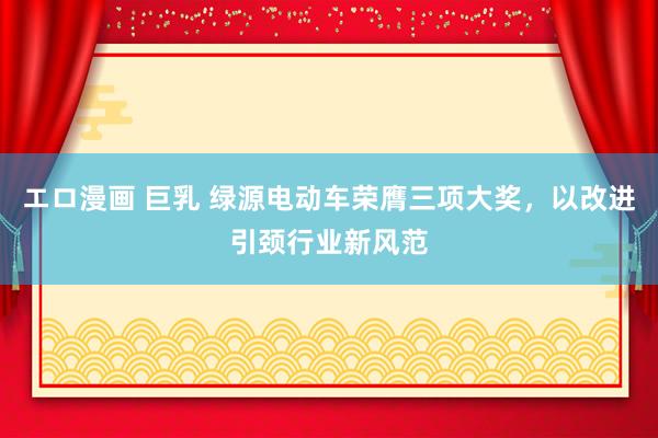 エロ漫画 巨乳 绿源电动车荣膺三项大奖，以改进引颈行业新风范