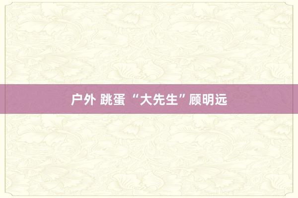 户外 跳蛋 “大先生”顾明远