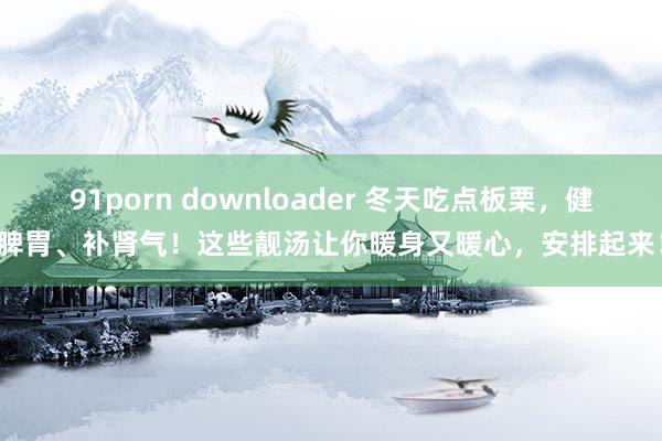 91porn downloader 冬天吃点板栗，健脾胃、补肾气！这些靓汤让你暖身又暖心，安排起来！