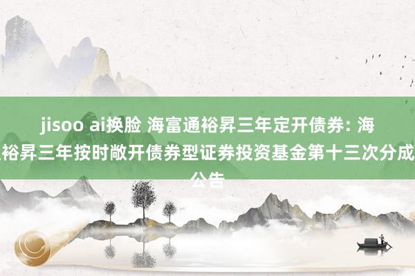 jisoo ai换脸 海富通裕昇三年定开债券: 海富通裕昇三年按时敞开债券型证券投资基金第十三次分成公告