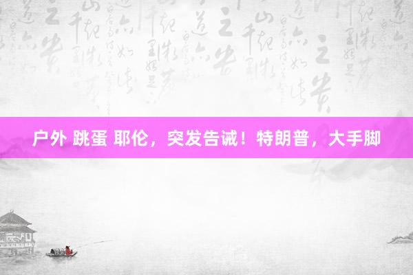 户外 跳蛋 耶伦，突发告诫！特朗普，大手脚