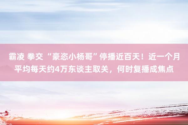 霸凌 拳交 “豪恣小杨哥”停播近百天！近一个月平均每天约4万东谈主取关，何时复播成焦点