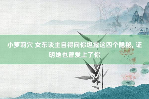 小萝莉穴 女东谈主自得向你坦露这四个隐秘, 证明她也曾爱上了你