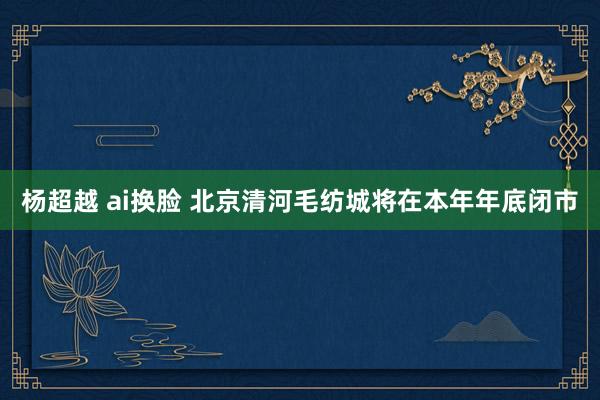 杨超越 ai换脸 北京清河毛纺城将在本年年底闭市