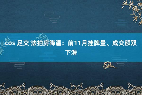 cos 足交 法拍房降温：前11月挂牌量、成交额双下滑