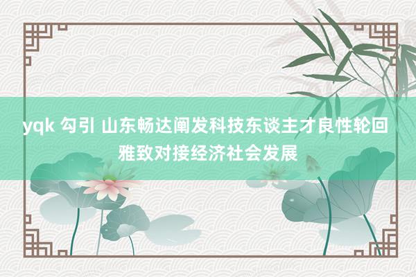 yqk 勾引 山东畅达阐发科技东谈主才良性轮回 雅致对接经济社会发展
