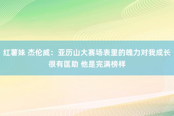 红薯妹 杰伦威：亚历山大赛场表里的魄力对我成长很有匡助 他是完满榜样