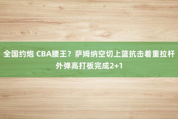 全国约炮 CBA腰王？萨姆纳空切上篮抗击着重拉杆外弹高打板完成2+1