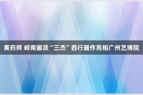 黄药师 岭南画派“三杰”西行画作亮相广州艺博院