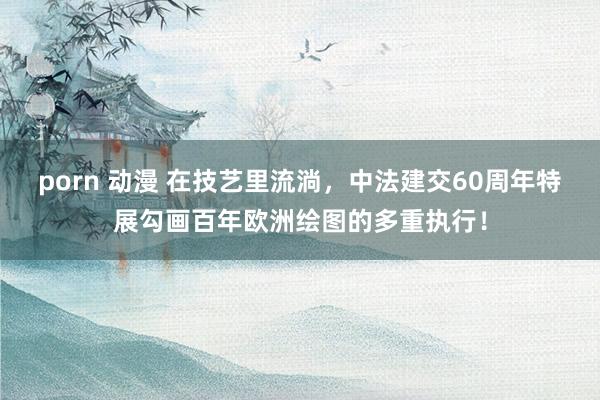 porn 动漫 在技艺里流淌，中法建交60周年特展勾画百年欧洲绘图的多重执行！