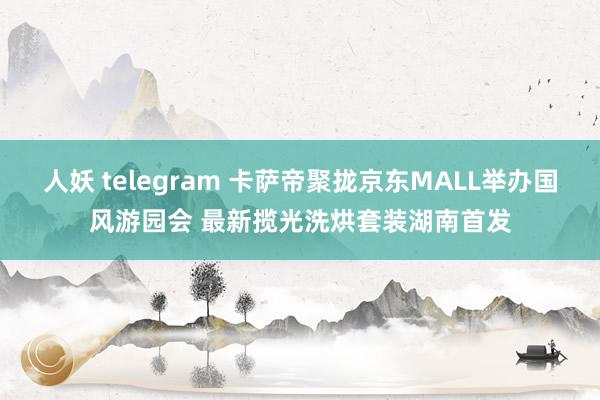 人妖 telegram 卡萨帝聚拢京东MALL举办国风游园会 最新揽光洗烘套装湖南首发