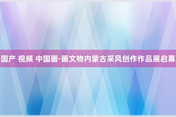 国产 视频 中国画·画文物内蒙古采风创作作品展启幕
