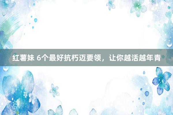 红薯妹 6个最好抗朽迈要领，让你越活越年青