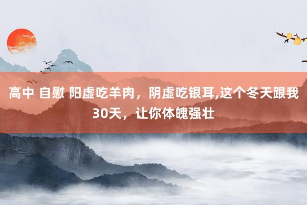 高中 自慰 阳虚吃羊肉，阴虚吃银耳,这个冬天跟我30天，让你体魄强壮