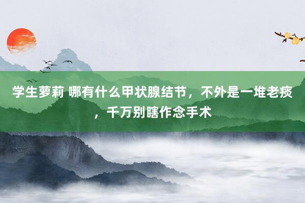 学生萝莉 哪有什么甲状腺结节，不外是一堆老痰，千万别瞎作念手术