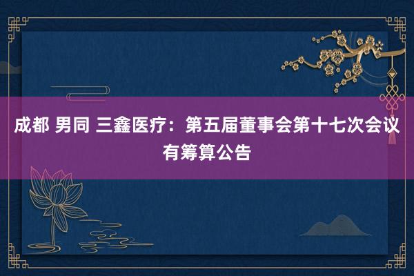 成都 男同 三鑫医疗：第五届董事会第十七次会议有筹算公告