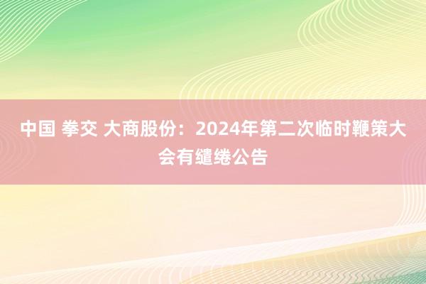 中国 拳交 大商股份：2024年第二次临时鞭策大会有缱绻公告