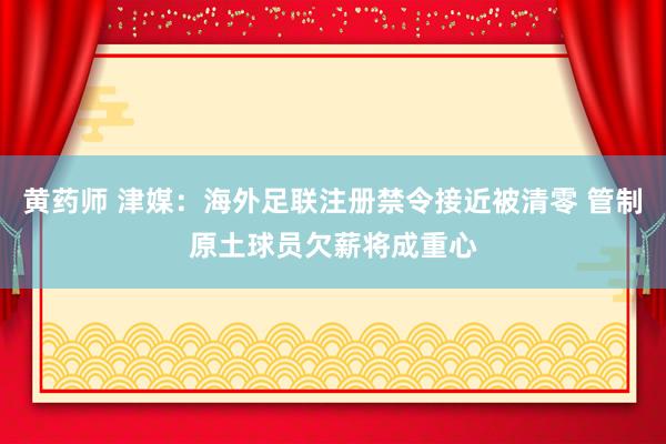 黄药师 津媒：海外足联注册禁令接近被清零 管制原土球员欠薪将成重心