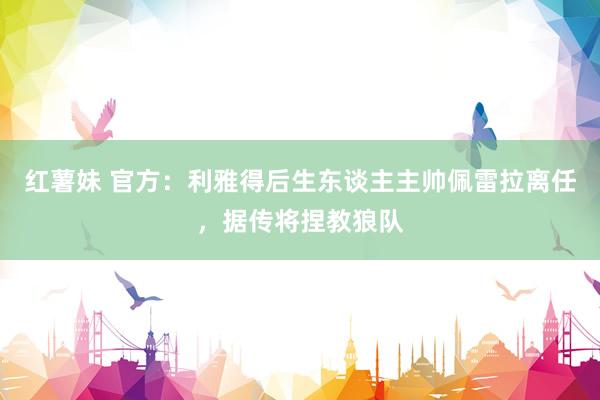 红薯妹 官方：利雅得后生东谈主主帅佩雷拉离任，据传将捏教狼队