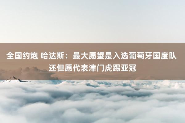 全国约炮 哈达斯：最大愿望是入选葡萄牙国度队 还但愿代表津门虎踢亚冠