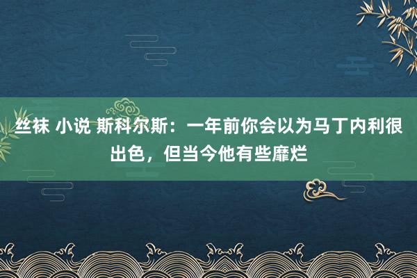 丝袜 小说 斯科尔斯：一年前你会以为马丁内利很出色，但当今他有些靡烂
